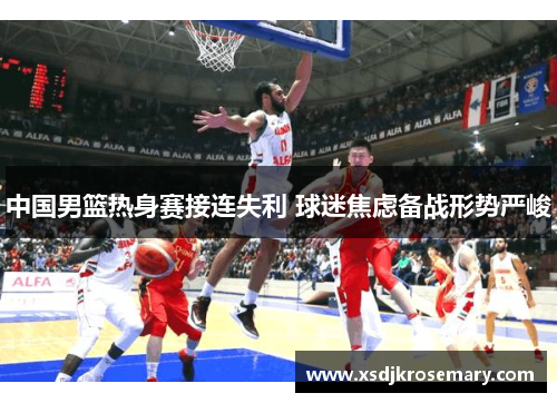 中国男篮热身赛接连失利 球迷焦虑备战形势严峻